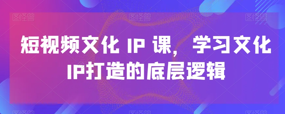短视频文化IP课，学习文化IP打造的底层逻辑-海旭网创
