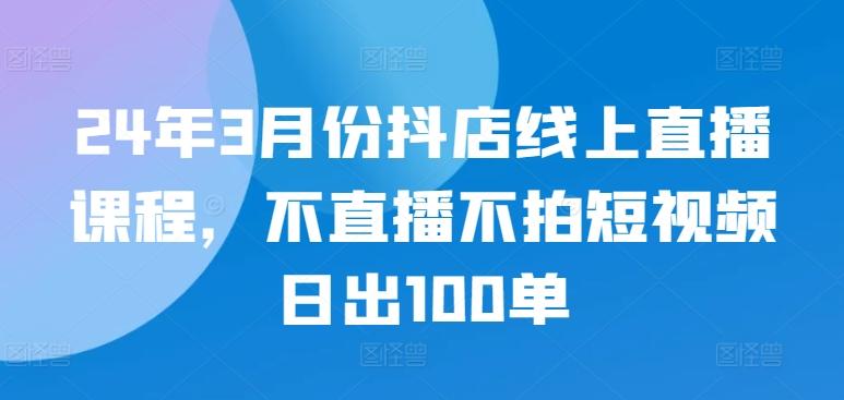 24年3月份抖店线上直播课程，不直播不拍短视频日出100单-海旭网创