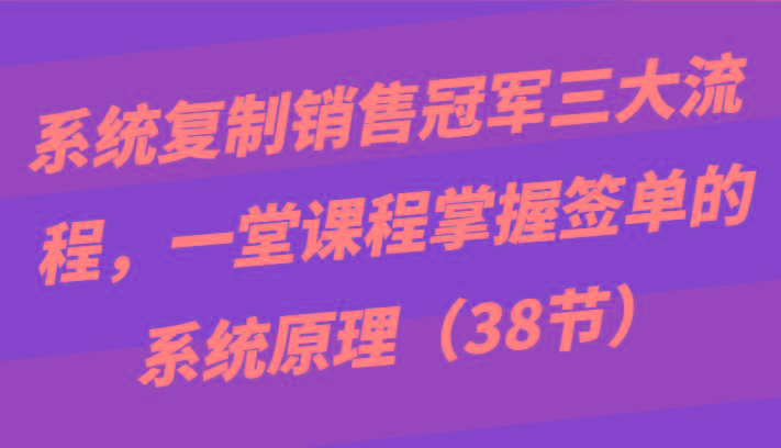 系统复制销售冠军三大流程，一堂课程掌握签单的系统原理(38节)-海旭网创