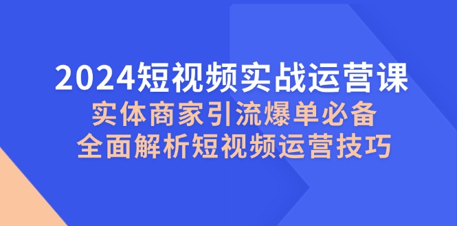 2024短视频实战运营课，实体商家引流爆单必备，全面解析短视频运营技巧-海旭网创