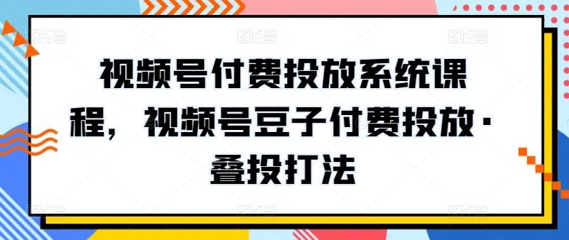 视频号付费投放系统课程，视频号豆子付费投放·叠投打法-海旭网创