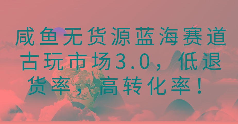 咸鱼无货源蓝海赛道古玩市场3.0，低退货率，高转化率！-海旭网创
