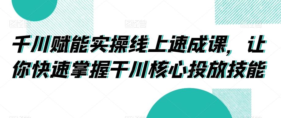 千川赋能实操线上速成课，让你快速掌握干川核心投放技能-海旭网创