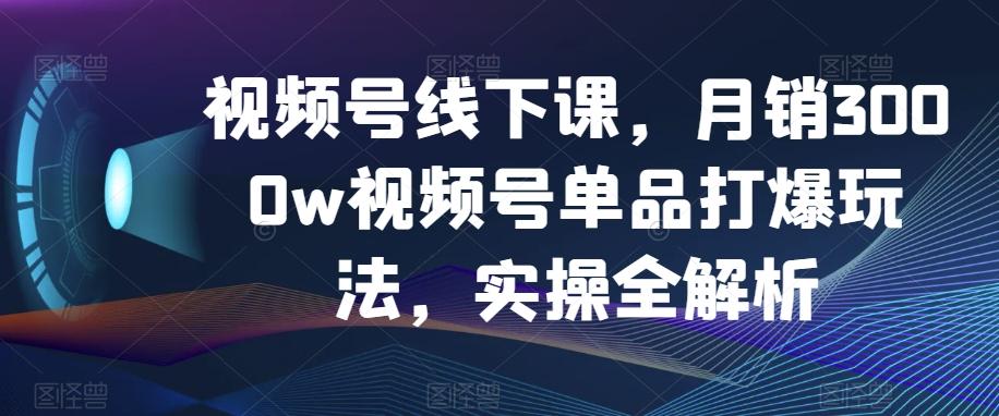 视频号线下课，月销3000w视频号单品打爆玩法，实操全解析-海旭网创