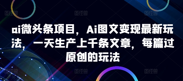 ai微头条项目，Ai图文变现最新玩法，一天生产上千条文章，每篇过原创的玩法-海旭网创