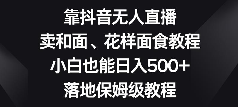 靠抖音无人直播，卖和面、花样面试教程，小白也能日入500+，落地保姆级教程【揭秘】-海旭网创