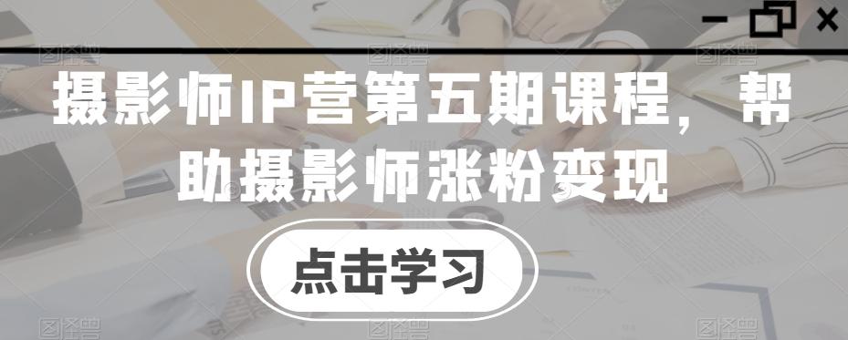 摄影师IP营第五期课程，帮助摄影师涨粉变现-海旭网创