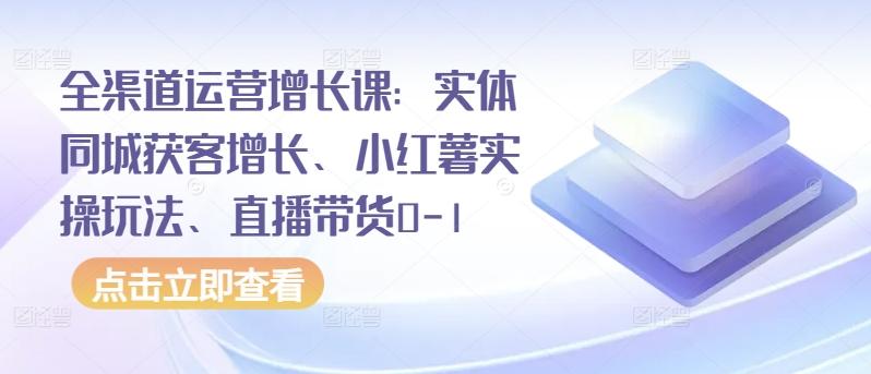 全渠道运营增长课：实体同城获客增长、小红薯实操玩法、直播带货0-1-海旭网创