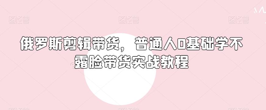 俄罗斯产品剪辑带货，普通人0基础学不露脸带货实战教程-海旭网创