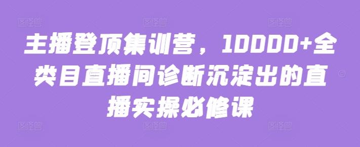 主播登顶集训营，10000+全类目直播间诊断沉淀出的直播实操必修课-海旭网创