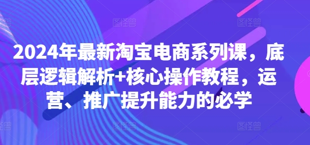 2024年最新淘宝电商系列课，底层逻辑解析+核心操作教程，运营、推广提升能力的必学-海旭网创