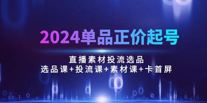 2024单品正价起号，直播素材投流选品：选品课+投流课+素材课+卡首屏/100节-海旭网创