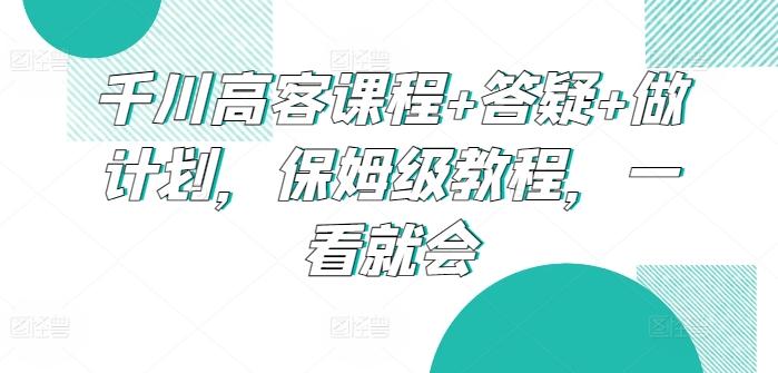 千川高客课程+答疑+做计划，保姆级教程，一看就会-海旭网创