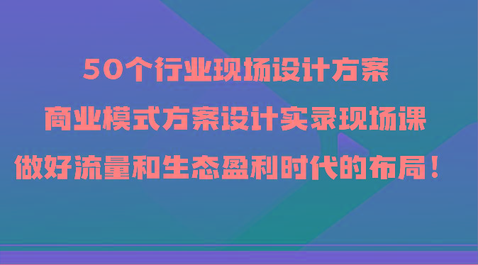50个行业现场设计方案，商业模式方案设计实录现场课，做好流量和生态盈利时代的布局！-海旭网创