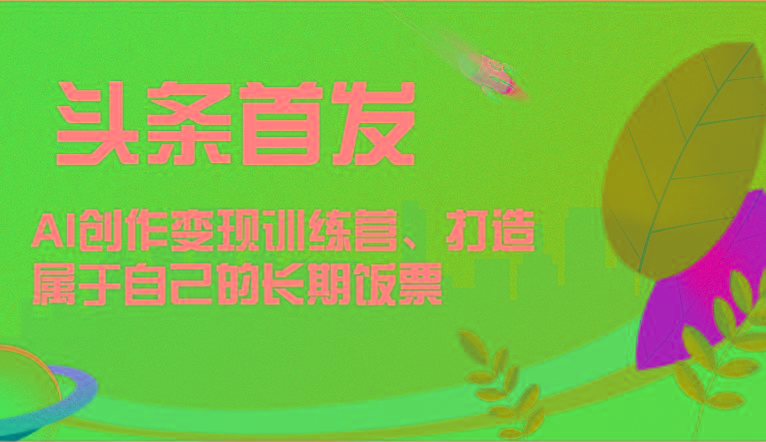 头条首发 AI创作变现训练营，打造属于自己的长期饭票-海旭网创