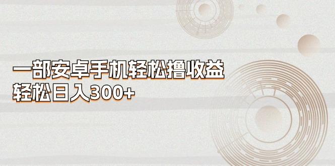 一部安卓手机轻松撸收益，轻松日入300+-海旭网创