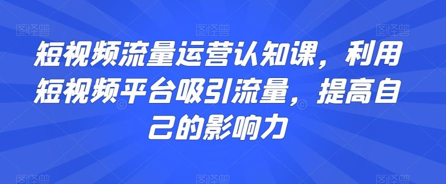 短视频流量运营认知课，利用短视频平台吸引流量，提高自己的影响力-海旭网创
