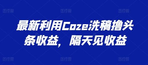 最新利用Coze洗稿撸头条收益，隔天见收益【揭秘】-海旭网创