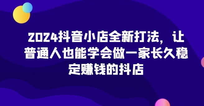 2024抖音小店全新打法，让普通人也能学会做一家长久稳定赚钱的抖店(更新)-海旭网创