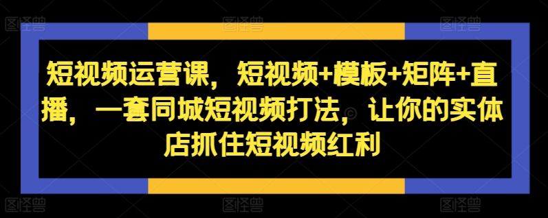 短视频运营课，短视频+模板+矩阵+直播，一套同城短视频打法，让你的实体店抓住短视频红利-海旭网创