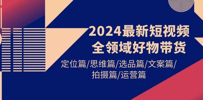 (9818期)2024最新短视频全领域好物带货 定位篇/思维篇/选品篇/文案篇/拍摄篇/运营篇-海旭网创