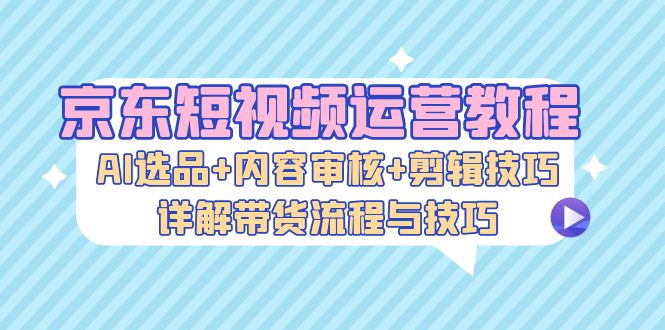 京东短视频运营教程：AI选品+内容审核+剪辑技巧，详解带货流程与技巧-海旭网创
