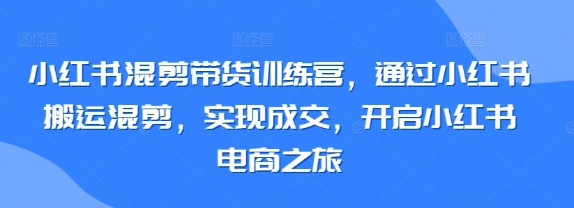 小红书混剪带货训练营，通过小红书搬运混剪，实现成交，开启小红书电商之旅-海旭网创