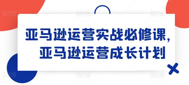 亚马逊运营实战必修课，亚马逊运营成长计划-海旭网创