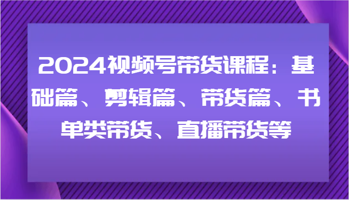 2024视频号带货课程：基础篇、剪辑篇、带货篇、书单类带货、直播带货等-海旭网创