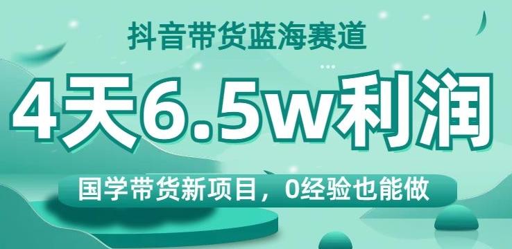 抖音带货蓝海赛道，国学带货新项目，0经验也能做，4天6.5w利润【揭秘】-海旭网创