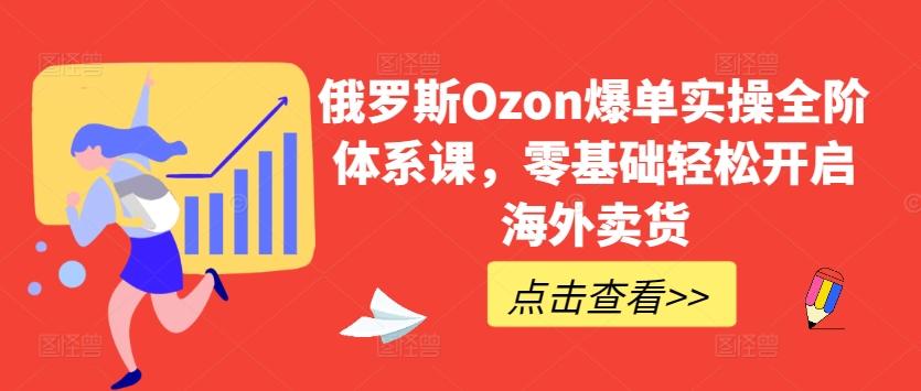 俄罗斯Ozon爆单实操全阶体系课，零基础轻松开启海外卖货-海旭网创
