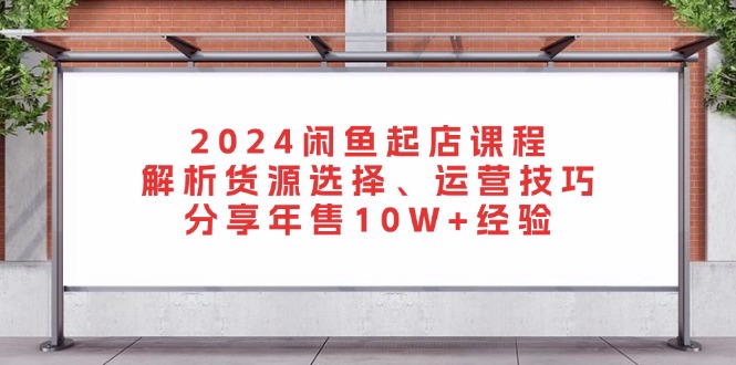 2024闲鱼起店课程：解析货源选择、运营技巧，分享年售10W+经验-海旭网创
