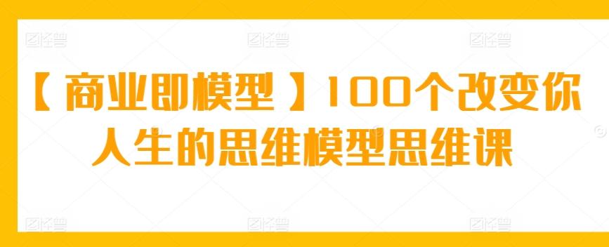 【商业即模型】100个改变你人生的思维模型思维课-海旭网创
