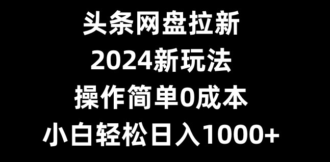 头条网盘拉新，2024新玩法，操作简单0成本，小白轻松日入1000+-海旭网创