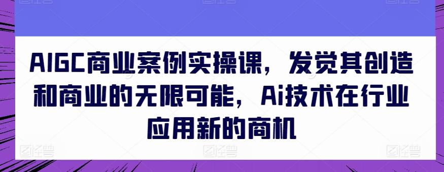AIGC商业案例实操课，发觉其创造和商业的无限可能，Ai技术在行业应用新的商机-海旭网创