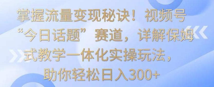 掌握流量变现秘诀！视频号“今日话题”赛道，详解保姆式教学一体化实操玩法，助你轻松日入300+【揭秘】-海旭网创